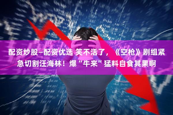 配资炒股—配资优选 笑不活了，《空枪》剧组紧急切割汪海林！爆“牛来”猛料自食其果啊