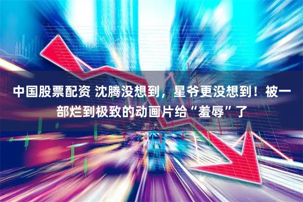 中国股票配资 沈腾没想到，星爷更没想到！被一部烂到极致的动画片给“羞辱”了